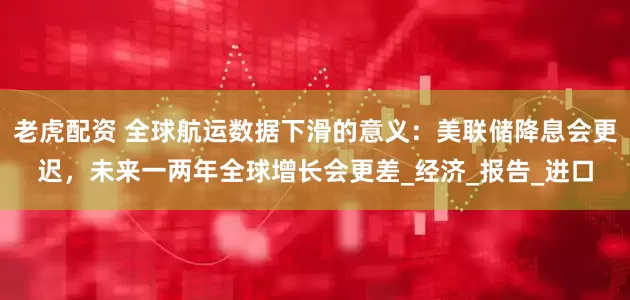 老虎配资 全球航运数据下滑的意义：美联储降息会更迟，未来一两年全球增长会更差_经济_报告_进口
