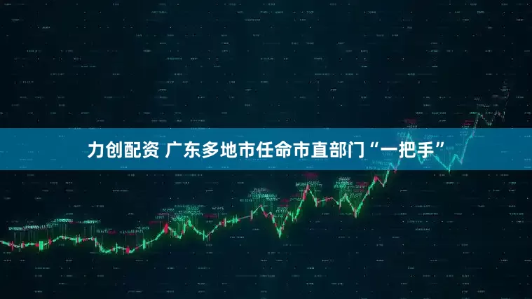 力创配资 广东多地市任命市直部门“一把手”