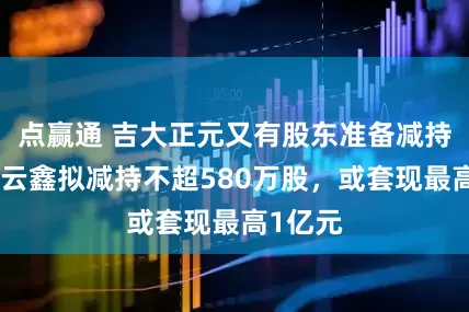 点赢通 吉大正元又有股东准备减持，上海云鑫拟减持不超580万股，或套现最高1亿元
